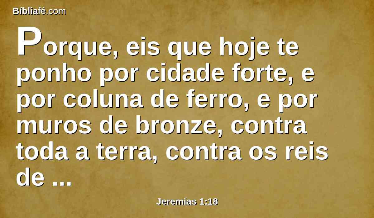 Porque, eis que hoje te ponho por cidade forte, e por coluna de ferro, e por muros de bronze, contra toda a terra, contra os reis de Judá, contra os seus príncipes, contra os seus sacerdotes, e contra o povo da terra.