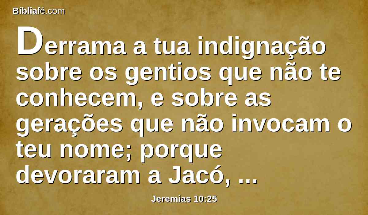 Derrama a tua indignação sobre os gentios que não te conhecem, e sobre as gerações que não invocam o teu nome; porque devoraram a Jacó, e devoraram-no e consumiram-no, e assolaram a sua morada.