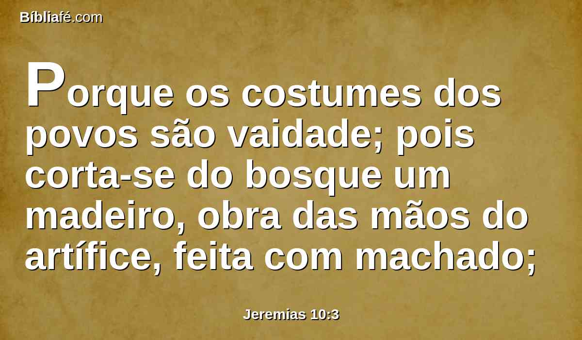 Porque os costumes dos povos são vaidade; pois corta-se do bosque um madeiro, obra das mãos do artífice, feita com machado;