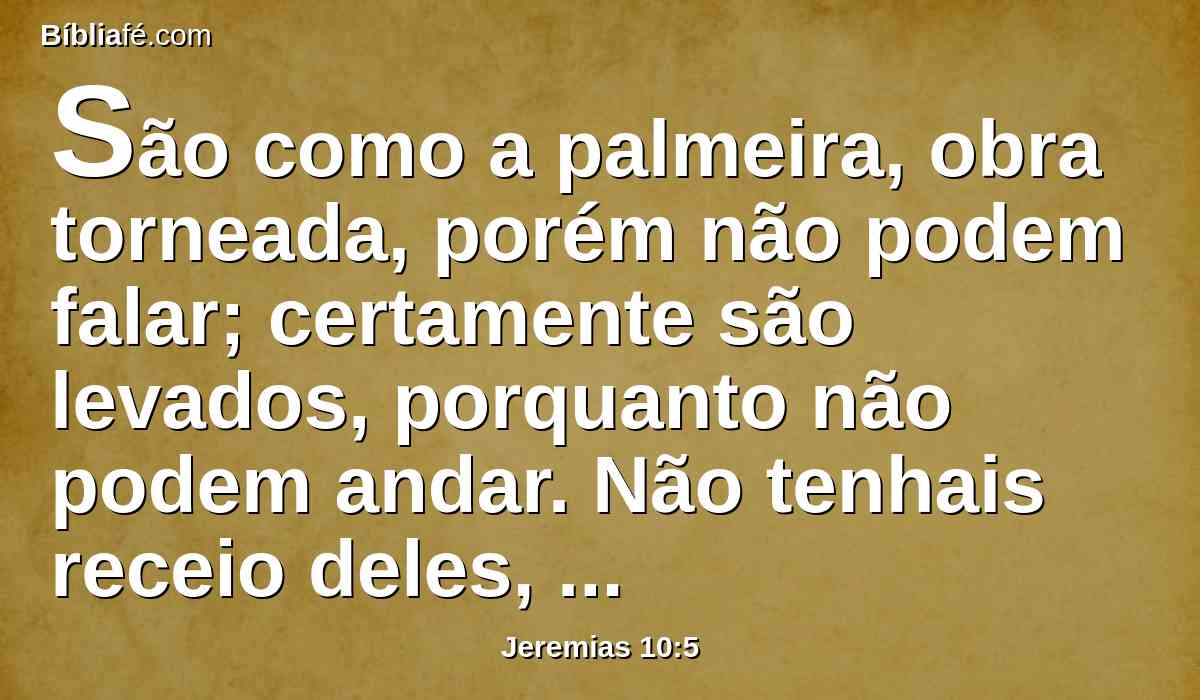 São como a palmeira, obra torneada, porém não podem falar; certamente são levados, porquanto não podem andar. Não tenhais receio deles, pois não podem fazer mal, nem tampouco têm poder de fazer bem.