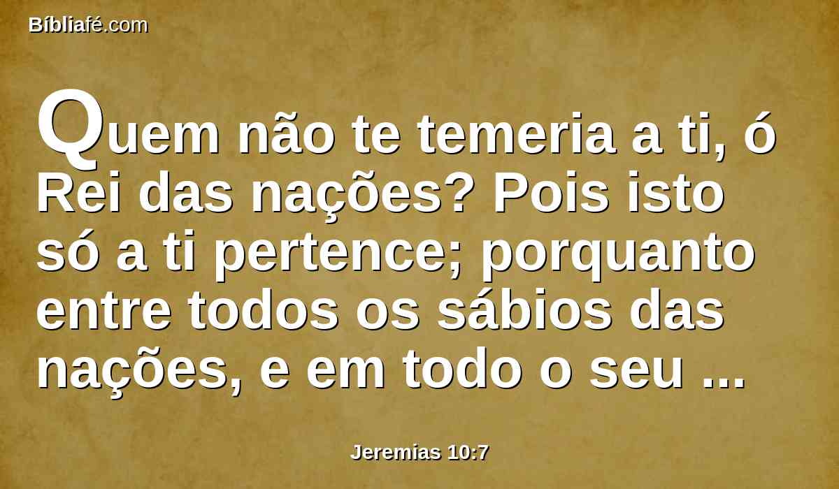 Quem não te temeria a ti, ó Rei das nações? Pois isto só a ti pertence; porquanto entre todos os sábios das nações, e em todo o seu reino, ninguém há semelhante a ti.