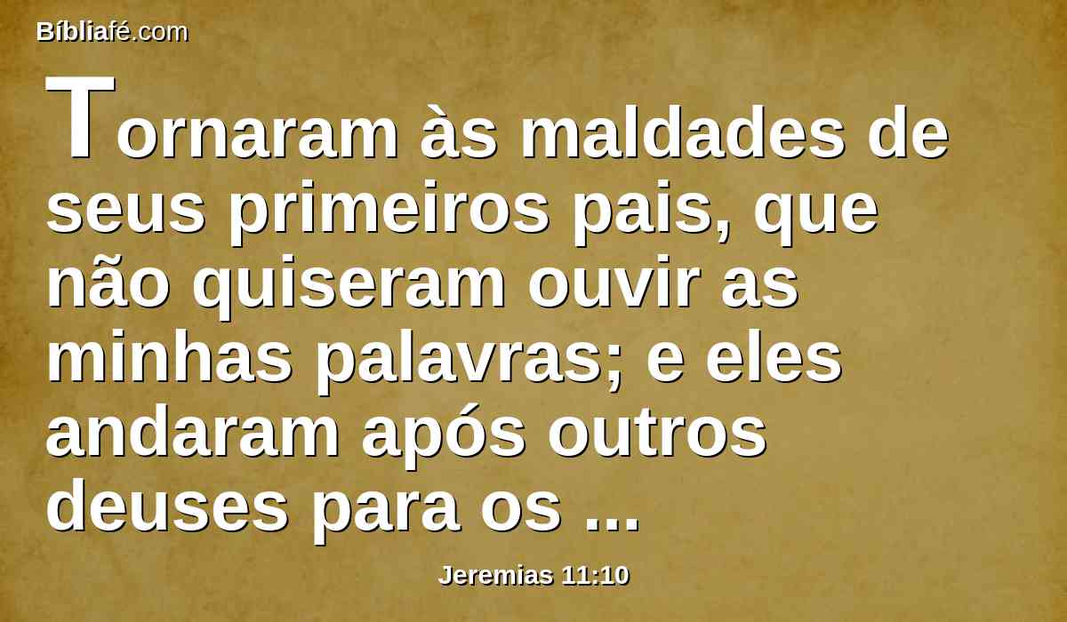 Tornaram às maldades de seus primeiros pais, que não quiseram ouvir as minhas palavras; e eles andaram após outros deuses para os servir; a casa de Israel e a casa de Judá quebraram a minha aliança, que tinha feito com seus pais.