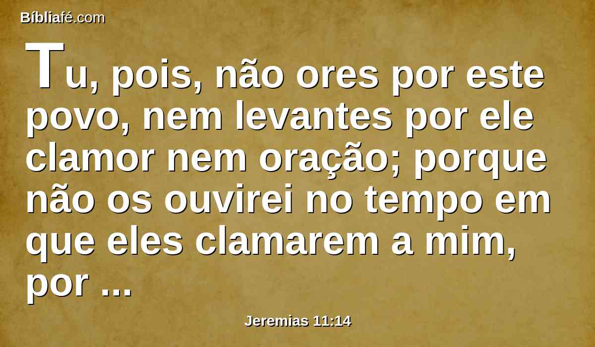 Tu, pois, não ores por este povo, nem levantes por ele clamor nem oração; porque não os ouvirei no tempo em que eles clamarem a mim, por causa do seu mal.