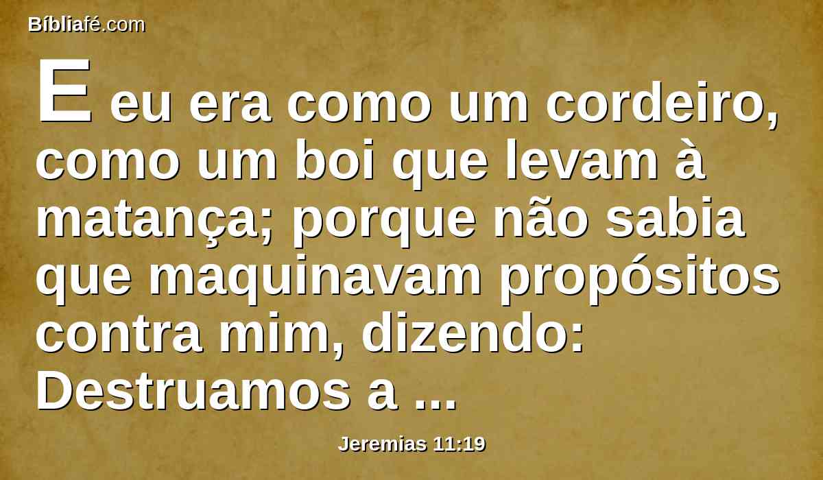 E eu era como um cordeiro, como um boi que levam à matança; porque não sabia que maquinavam propósitos contra mim, dizendo: Destruamos a árvore com o seu fruto, e cortemo-lo da terra dos viventes, e não haja mais memória do seu nome.