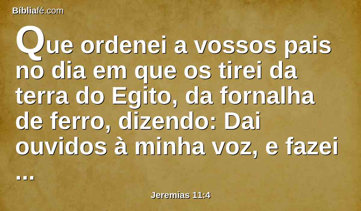 Que ordenei a vossos pais no dia em que os tirei da terra do Egito, da fornalha de ferro, dizendo: Dai ouvidos à minha voz, e fazei conforme a tudo quanto vos mando; e vós sereis o meu povo, e eu serei o vosso Deus.