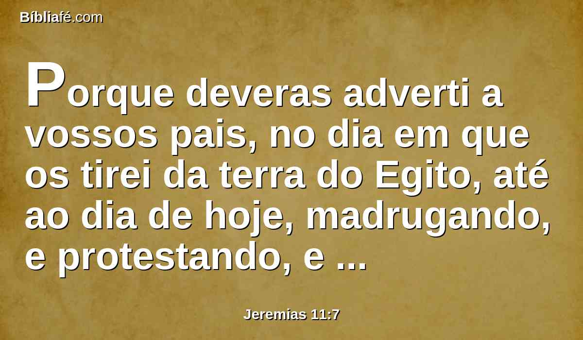 Porque deveras adverti a vossos pais, no dia em que os tirei da terra do Egito, até ao dia de hoje, madrugando, e protestando, e dizendo: Dai ouvidos à minha voz.