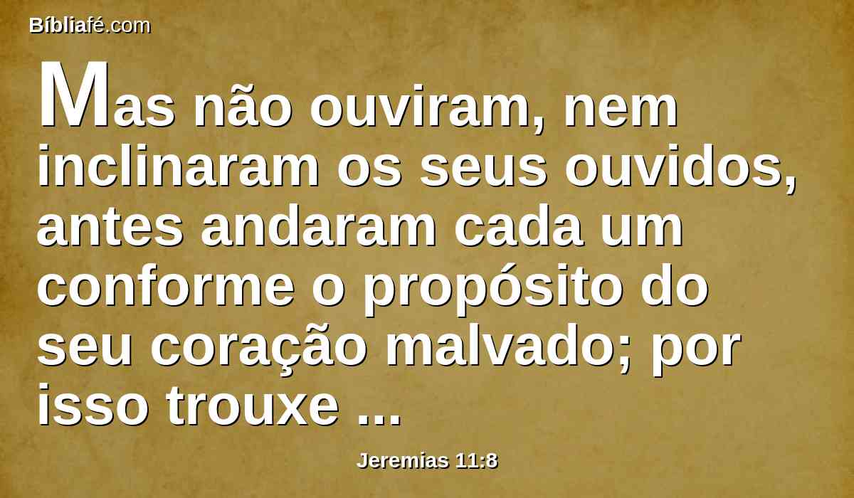 Mas não ouviram, nem inclinaram os seus ouvidos, antes andaram cada um conforme o propósito do seu coração malvado; por isso trouxe sobre eles todas as palavras desta aliança que lhes mandei que cumprissem, porém não cumpriram.