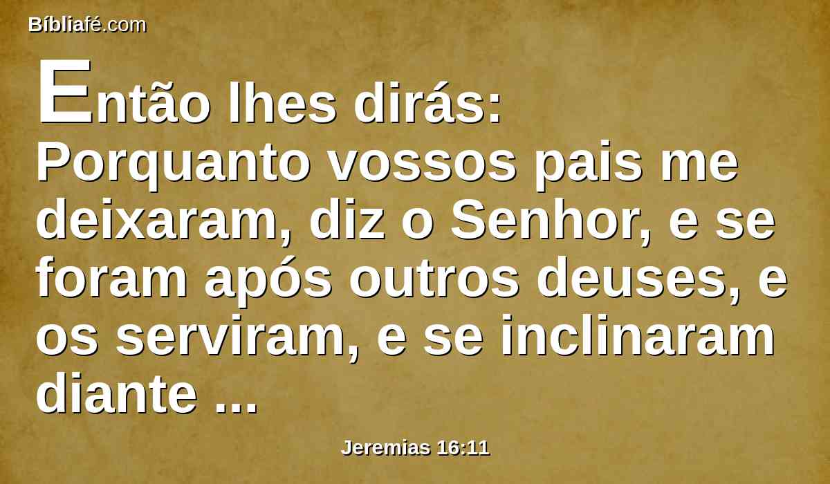 Então lhes dirás: Porquanto vossos pais me deixaram, diz o Senhor, e se foram após outros deuses, e os serviram, e se inclinaram diante deles, e a mim me deixaram, e a minha lei não a guardaram.