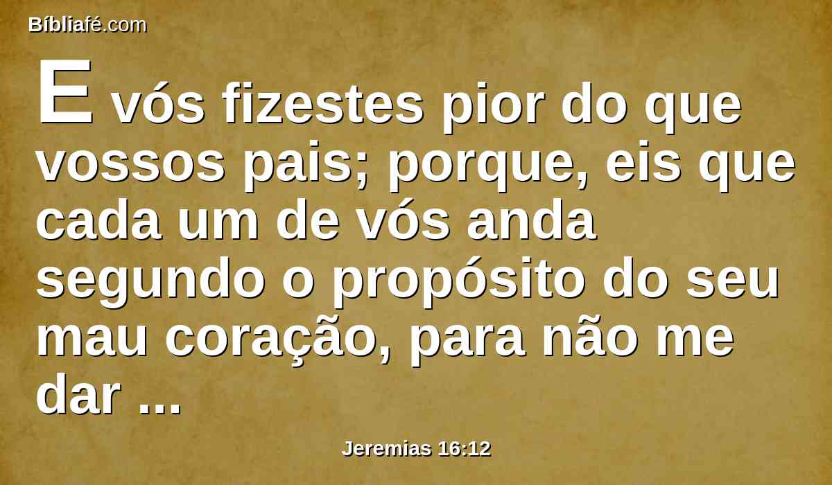 E vós fizestes pior do que vossos pais; porque, eis que cada um de vós anda segundo o propósito do seu mau coração, para não me dar ouvidos a mim.