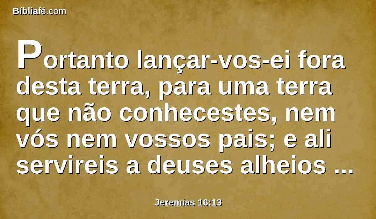 Portanto lançar-vos-ei fora desta terra, para uma terra que não conhecestes, nem vós nem vossos pais; e ali servireis a deuses alheios de dia e de noite, porque não usarei de misericórdia convosco.