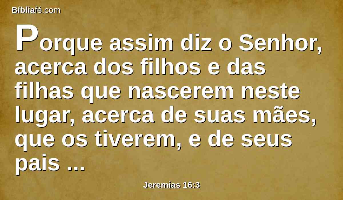 Porque assim diz o Senhor, acerca dos filhos e das filhas que nascerem neste lugar, acerca de suas mães, que os tiverem, e de seus pais que os gerarem nesta terra: