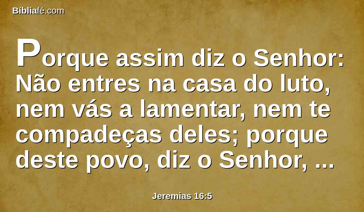 Porque assim diz o Senhor: Não entres na casa do luto, nem vás a lamentar, nem te compadeças deles; porque deste povo, diz o Senhor, retirei a minha paz, benignidade e misericórdia.