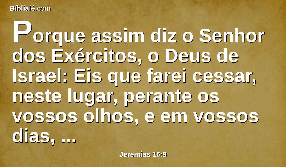 Porque assim diz o Senhor dos Exércitos, o Deus de Israel: Eis que farei cessar, neste lugar, perante os vossos olhos, e em vossos dias, a voz de gozo e a voz de alegria, a voz do esposo e a voz da esposa.