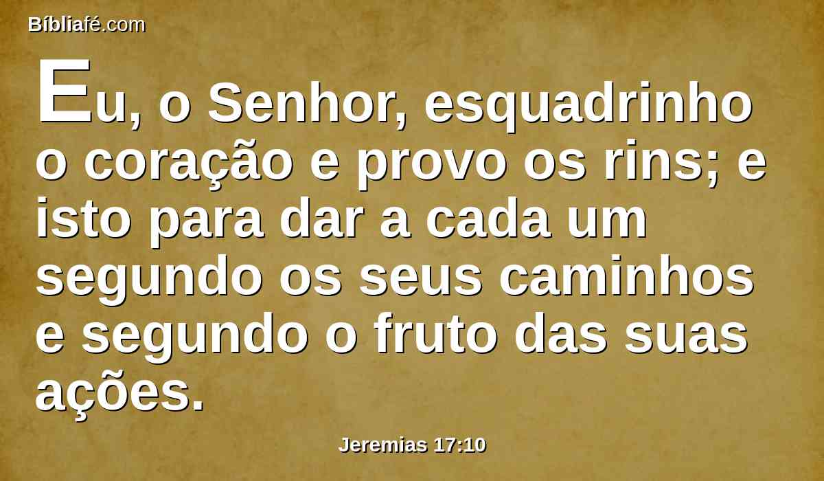 Eu, o Senhor, esquadrinho o coração e provo os rins; e isto para dar a cada um segundo os seus caminhos e segundo o fruto das suas ações.