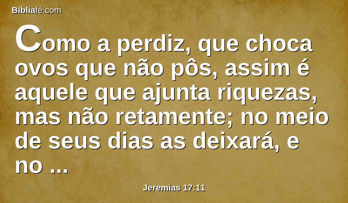 Como a perdiz, que choca ovos que não pôs, assim é aquele que ajunta riquezas, mas não retamente; no meio de seus dias as deixará, e no seu fim será um insensato.