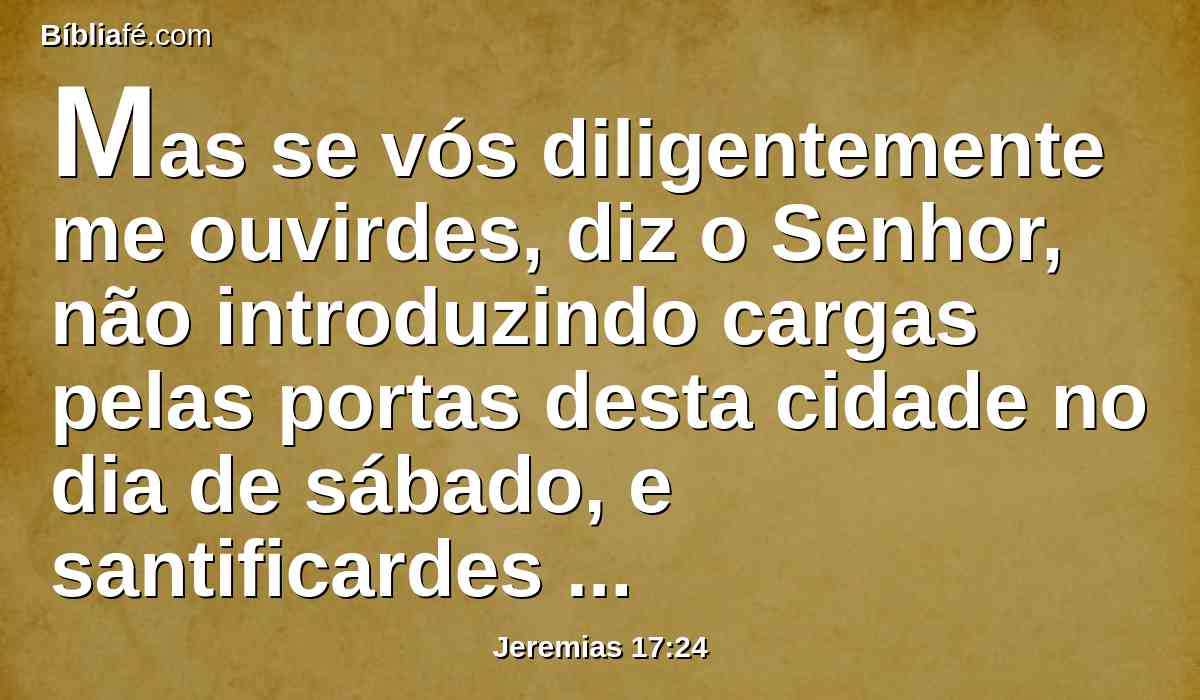 Mas se vós diligentemente me ouvirdes, diz o Senhor, não introduzindo cargas pelas portas desta cidade no dia de sábado, e santificardes o dia de sábado, não fazendo nele obra alguma,