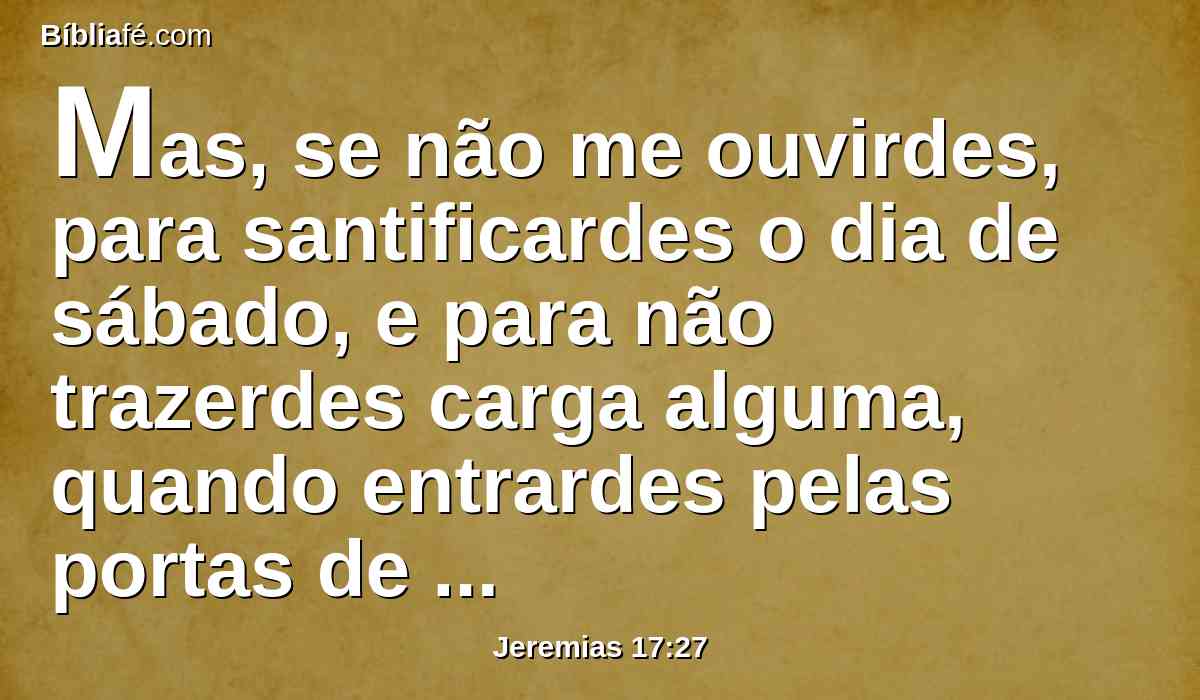 Mas, se não me ouvirdes, para santificardes o dia de sábado, e para não trazerdes carga alguma, quando entrardes pelas portas de Jerusalém no dia de sábado, então acenderei fogo nas suas portas, o qual consumirá os palácios de Jerusalém, e não se apagará.