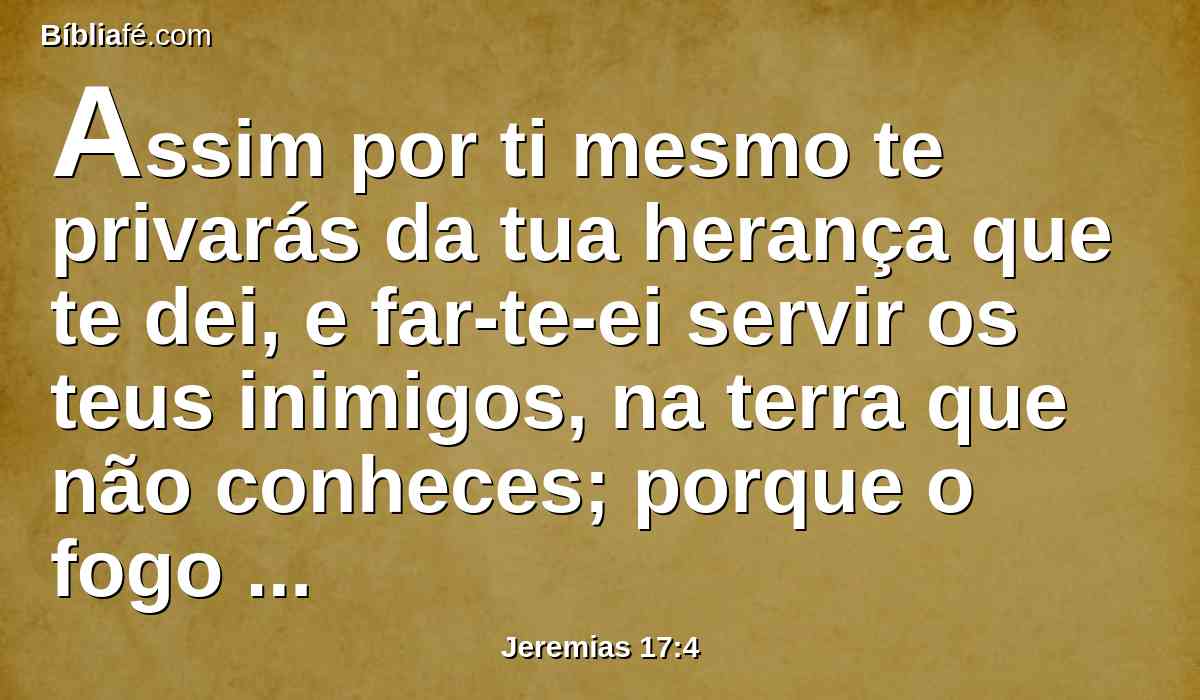 Assim por ti mesmo te privarás da tua herança que te dei, e far-te-ei servir os teus inimigos, na terra que não conheces; porque o fogo que acendeste na minha ira arderá para sempre.