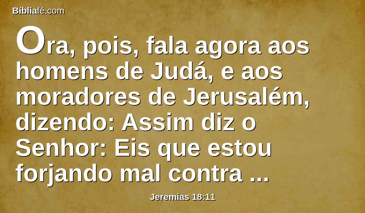 Ora, pois, fala agora aos homens de Judá, e aos moradores de Jerusalém, dizendo: Assim diz o Senhor: Eis que estou forjando mal contra vós; e projeto um plano contra vós; convertei-vos, pois, agora cada um do seu mau caminho, e melhorai os vossos caminhos e as vossas ações.