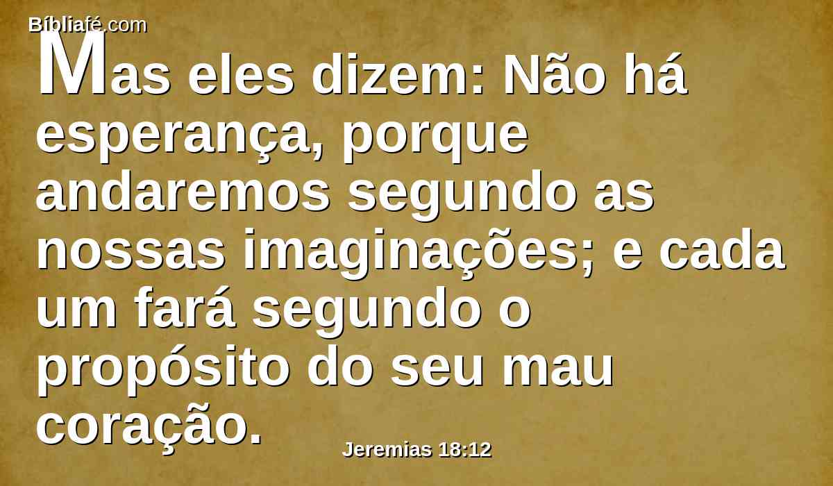 Mas eles dizem: Não há esperança, porque andaremos segundo as nossas imaginações; e cada um fará segundo o propósito do seu mau coração.