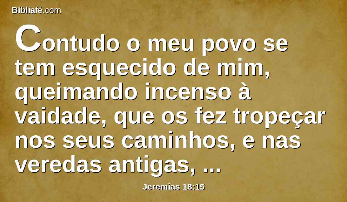 Contudo o meu povo se tem esquecido de mim, queimando incenso à vaidade, que os fez tropeçar nos seus caminhos, e nas veredas antigas, para que andassem por veredas afastadas, não aplainadas;