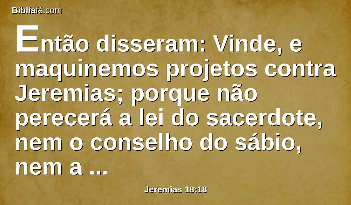 Então disseram: Vinde, e maquinemos projetos contra Jeremias; porque não perecerá a lei do sacerdote, nem o conselho do sábio, nem a palavra do profeta; vinde e firamo-lo com a língua, e não atendamos a nenhuma das suas palavras.