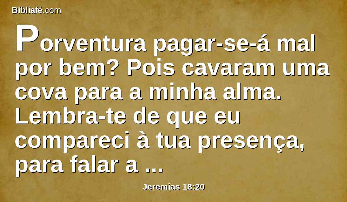 Porventura pagar-se-á mal por bem? Pois cavaram uma cova para a minha alma. Lembra-te de que eu compareci à tua presença, para falar a favor deles, e para desviar deles a tua indignação;