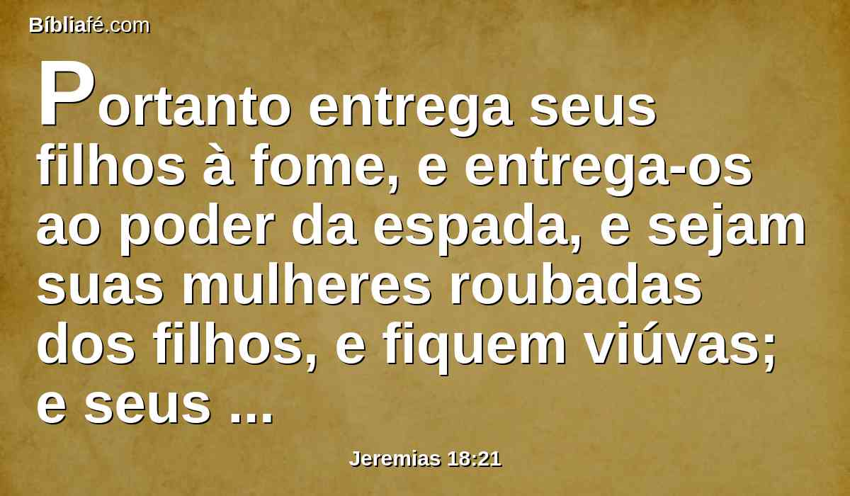 Portanto entrega seus filhos à fome, e entrega-os ao poder da espada, e sejam suas mulheres roubadas dos filhos, e fiquem viúvas; e seus maridos sejam feridos de morte, e os seus jovens sejam feridos à espada na peleja.