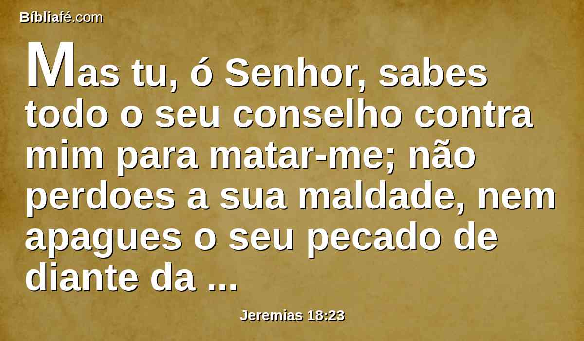 Mas tu, ó Senhor, sabes todo o seu conselho contra mim para matar-me; não perdoes a sua maldade, nem apagues o seu pecado de diante da tua face; mas tropecem diante de ti; trata-os assim no tempo da tua ira.