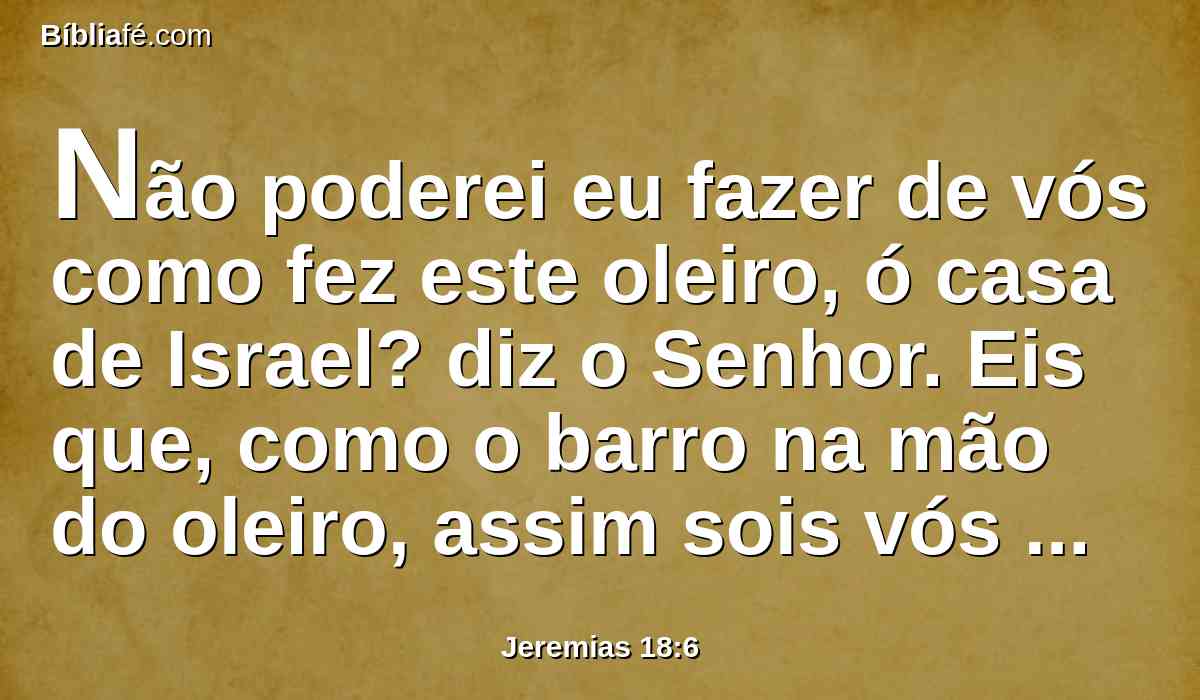 Não poderei eu fazer de vós como fez este oleiro, ó casa de Israel? diz o Senhor. Eis que, como o barro na mão do oleiro, assim sois vós na minha mão, ó casa de Israel.