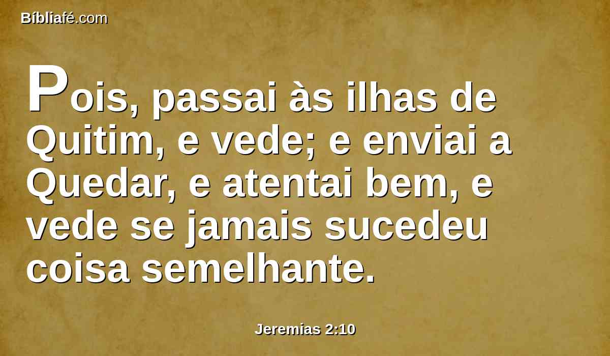 Pois, passai às ilhas de Quitim, e vede; e enviai a Quedar, e atentai bem, e vede se jamais sucedeu coisa semelhante.