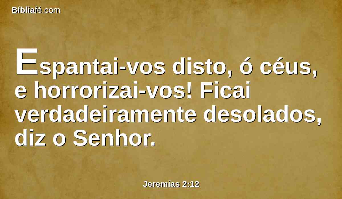 Espantai-vos disto, ó céus, e horrorizai-vos! Ficai verdadeiramente desolados, diz o Senhor.