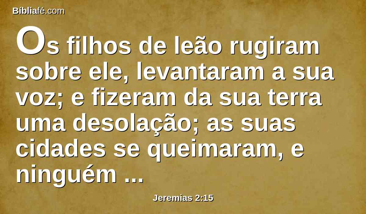 Os filhos de leão rugiram sobre ele, levantaram a sua voz; e fizeram da sua terra uma desolação; as suas cidades se queimaram, e ninguém habita nelas.