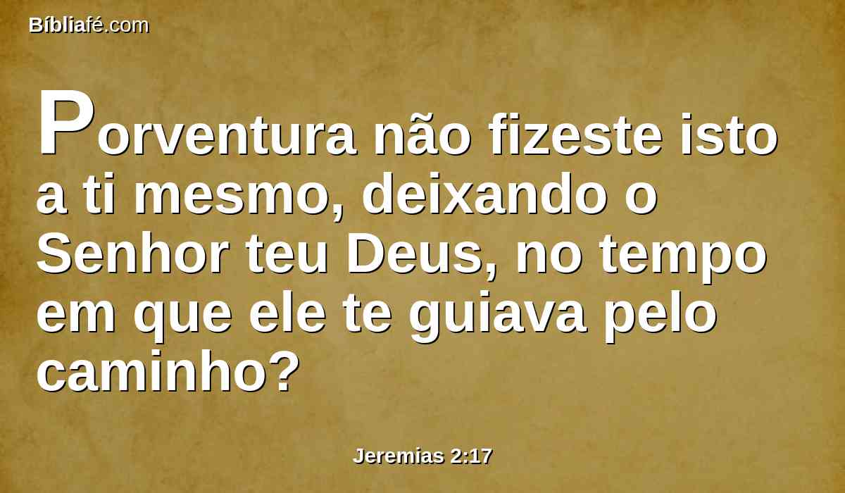 Porventura não fizeste isto a ti mesmo, deixando o Senhor teu Deus, no tempo em que ele te guiava pelo caminho?