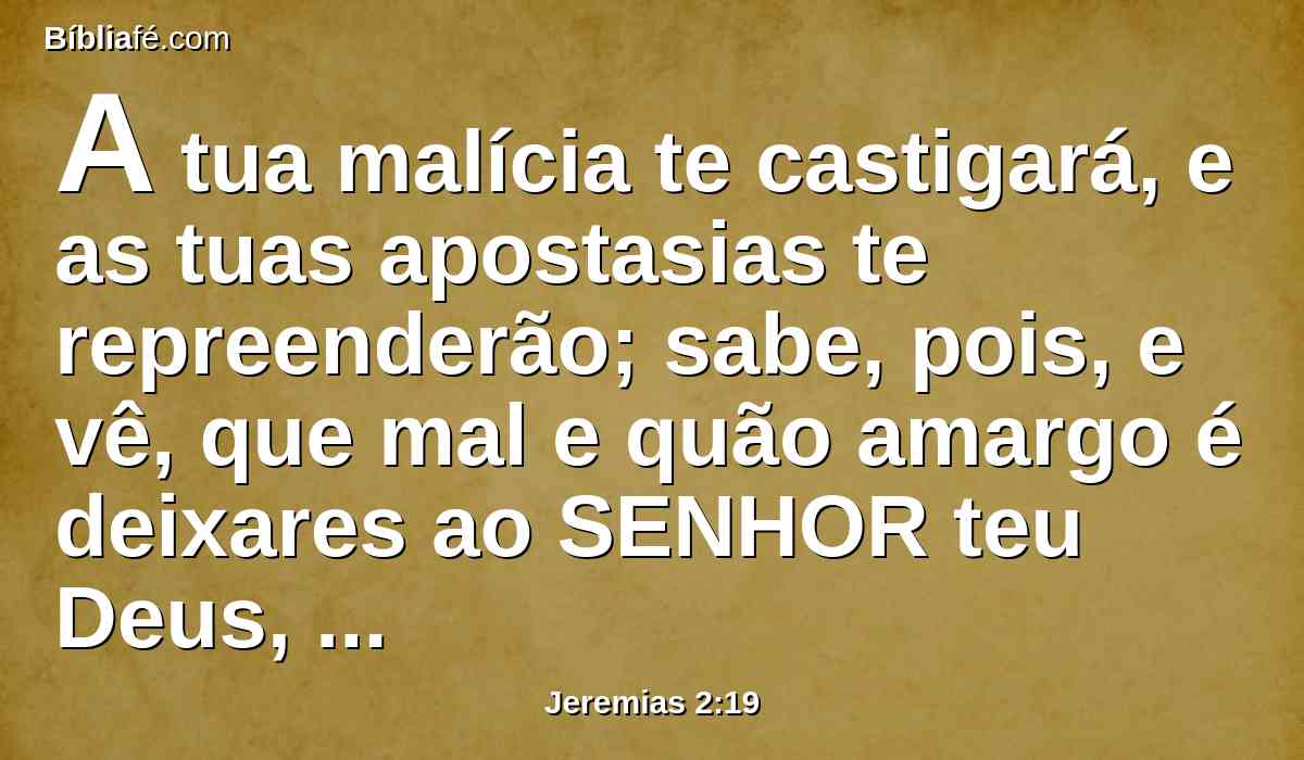 A tua malícia te castigará, e as tuas apostasias te repreenderão; sabe, pois, e vê, que mal e quão amargo é deixares ao SENHOR teu Deus, e não teres em ti o meu temor, diz o Senhor DEUS dos Exércitos.