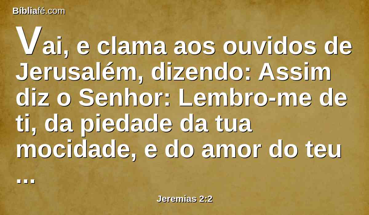 Vai, e clama aos ouvidos de Jerusalém, dizendo: Assim diz o Senhor: Lembro-me de ti, da piedade da tua mocidade, e do amor do teu noivado, quando me seguias no deserto, numa terra que não se semeava.