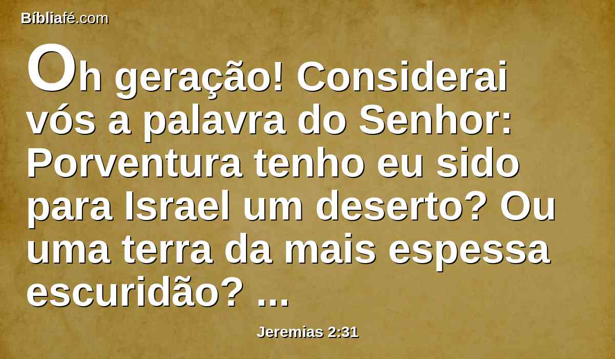 Oh geração! Considerai vós a palavra do Senhor: Porventura tenho eu sido para Israel um deserto? Ou uma terra da mais espessa escuridão? Por que, pois, diz o meu povo: Temos determinado; não viremos mais a ti?