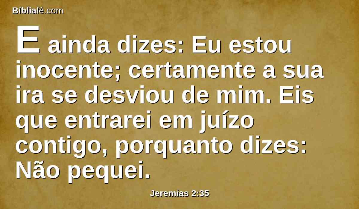 E ainda dizes: Eu estou inocente; certamente a sua ira se desviou de mim. Eis que entrarei em juízo contigo, porquanto dizes: Não pequei.