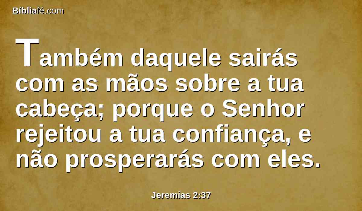 Também daquele sairás com as mãos sobre a tua cabeça; porque o Senhor rejeitou a tua confiança, e não prosperarás com eles.