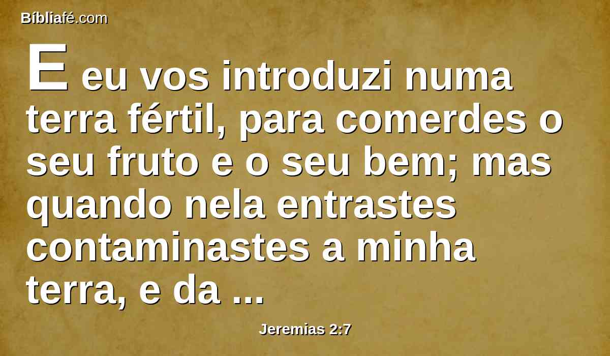 E eu vos introduzi numa terra fértil, para comerdes o seu fruto e o seu bem; mas quando nela entrastes contaminastes a minha terra, e da minha herança fizestes uma abominação.