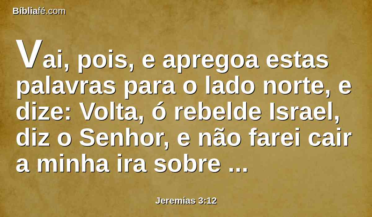 Vai, pois, e apregoa estas palavras para o lado norte, e dize: Volta, ó rebelde Israel, diz o Senhor, e não farei cair a minha ira sobre ti; porque misericordioso sou, diz o Senhor, e não conservarei para sempre a minha ira.