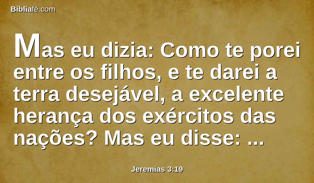 Mas eu dizia: Como te porei entre os filhos, e te darei a terra desejável, a excelente herança dos exércitos das nações? Mas eu disse: Tu me chamarás meu pai, e de mim não te desviarás.