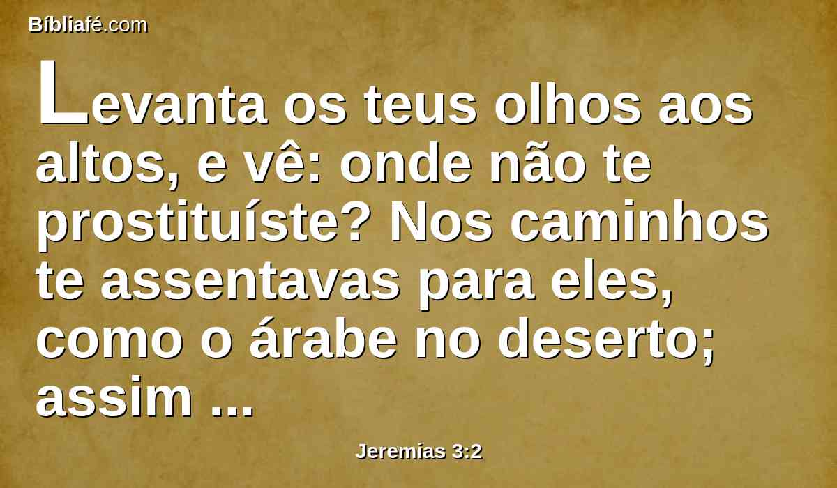 Levanta os teus olhos aos altos, e vê: onde não te prostituíste? Nos caminhos te assentavas para eles, como o árabe no deserto; assim poluíste a terra com as tuas fornicações e com a tua malícia.