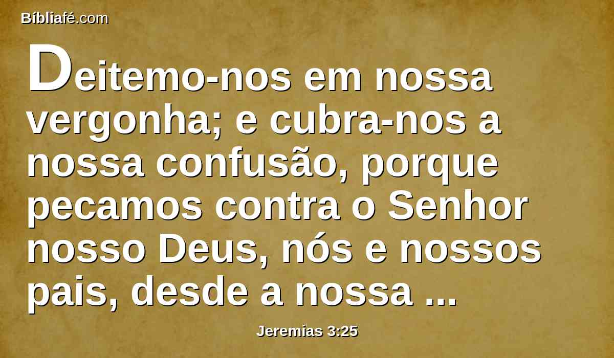 Deitemo-nos em nossa vergonha; e cubra-nos a nossa confusão, porque pecamos contra o Senhor nosso Deus, nós e nossos pais, desde a nossa mocidade até o dia de hoje; e não demos ouvidos à voz do Senhor nosso Deus.
