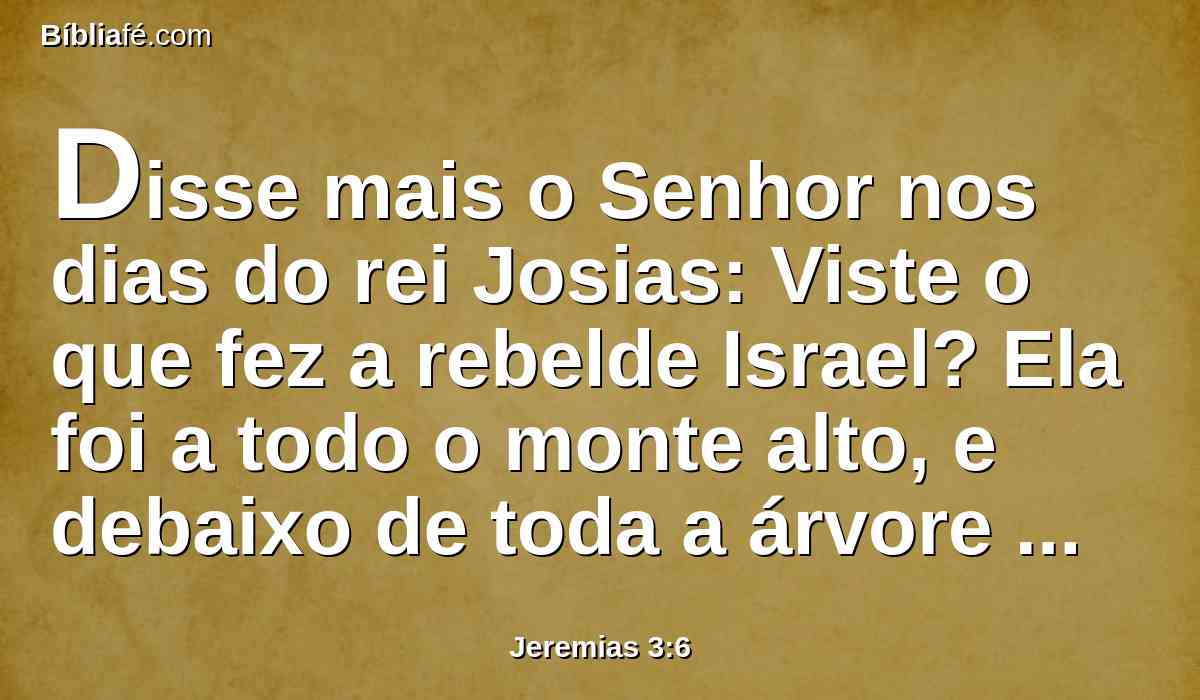 Disse mais o Senhor nos dias do rei Josias: Viste o que fez a rebelde Israel? Ela foi a todo o monte alto, e debaixo de toda a árvore verde, e ali andou prostituindo-se.