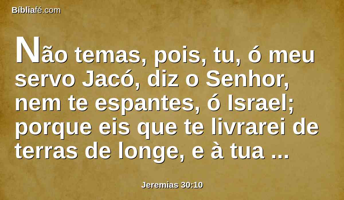 Não temas, pois, tu, ó meu servo Jacó, diz o Senhor, nem te espantes, ó Israel; porque eis que te livrarei de terras de longe, e à tua descendência da terra do seu cativeiro; e Jacó voltará, e descansará, e ficará em sossego, e não haverá quem o atemorize.