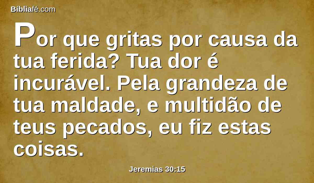 Por que gritas por causa da tua ferida? Tua dor é incurável. Pela grandeza de tua maldade, e multidão de teus pecados, eu fiz estas coisas.