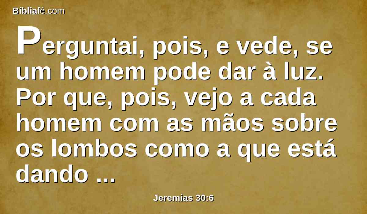 Perguntai, pois, e vede, se um homem pode dar à luz. Por que, pois, vejo a cada homem com as mãos sobre os lombos como a que está dando à luz? e por que se tornaram pálidos todos os rostos?