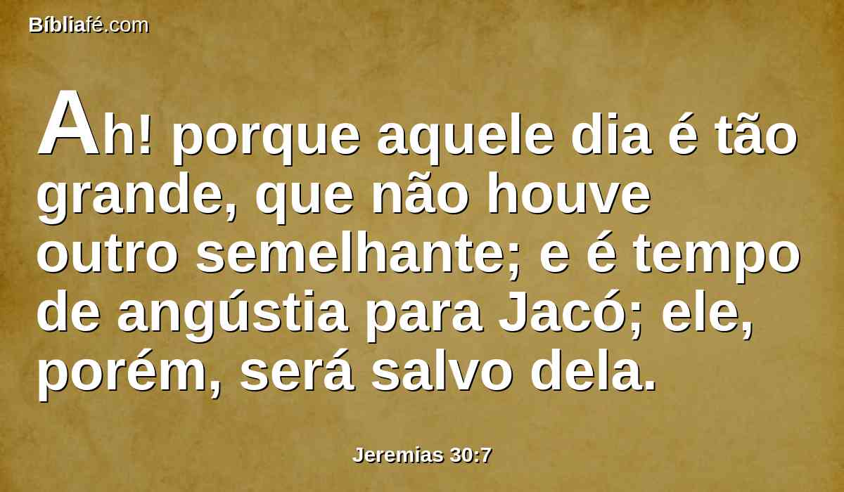 Ah! porque aquele dia é tão grande, que não houve outro semelhante; e é tempo de angústia para Jacó; ele, porém, será salvo dela.