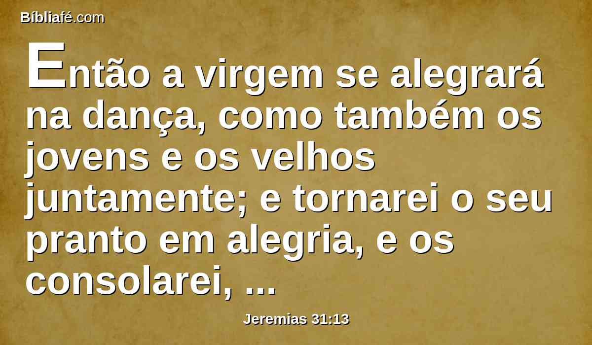 Então a virgem se alegrará na dança, como também os jovens e os velhos juntamente; e tornarei o seu pranto em alegria, e os consolarei, e lhes darei alegria em lugar de tristeza.